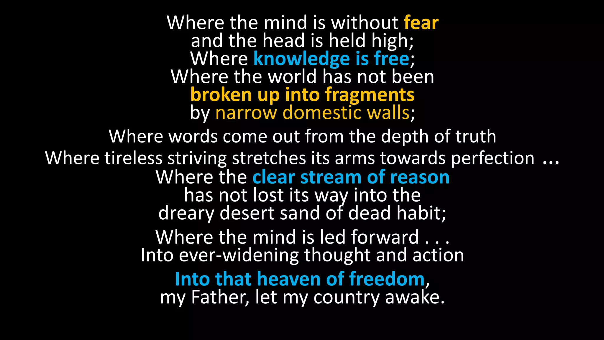 Where the mind is without fear
and the head is held high;
Where knowledge is free;
Where the world has not been
broken up into fragments
by narrow domestic walls;
Where words come out from the depth of truth
Where tireless striving stretches its arms towards perfection …
Where the clear stream of reason
has not lost its way into the
dreary desert sand of dead habit;
Where the mind is led forward . . .
Into ever-widening thought and action
Into that heaven of freedom,
my Father, let my country awake.
 