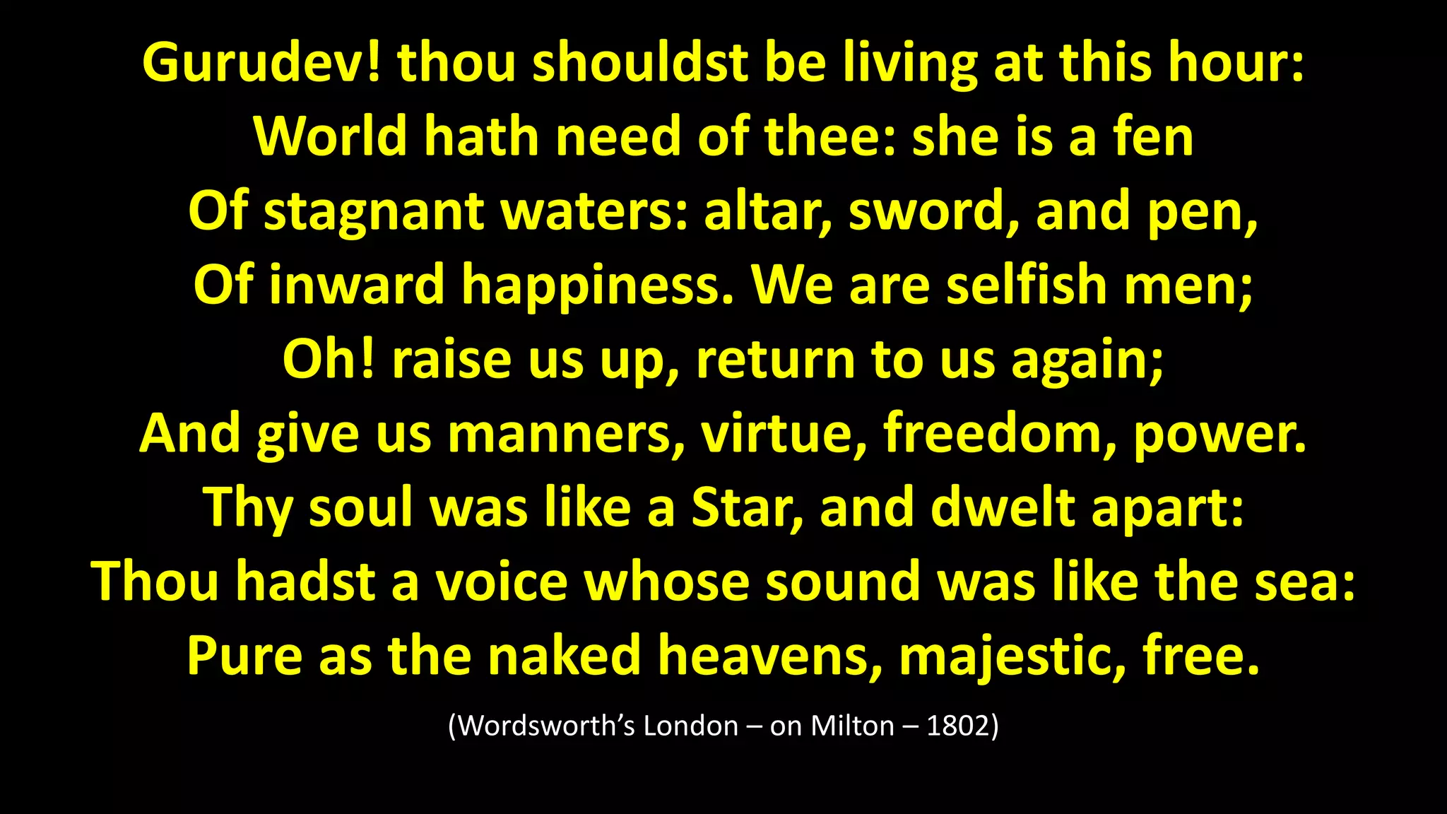 Gurudev! thou shouldst be living at this hour:
World hath need of thee: she is a fen
Of stagnant waters: altar, sword, and pen,
Of inward happiness. We are selfish men;
Oh! raise us up, return to us again;
And give us manners, virtue, freedom, power.
Thy soul was like a Star, and dwelt apart:
Thou hadst a voice whose sound was like the sea:
Pure as the naked heavens, majestic, free.
(Wordsworth’s London – on Milton – 1802)
 