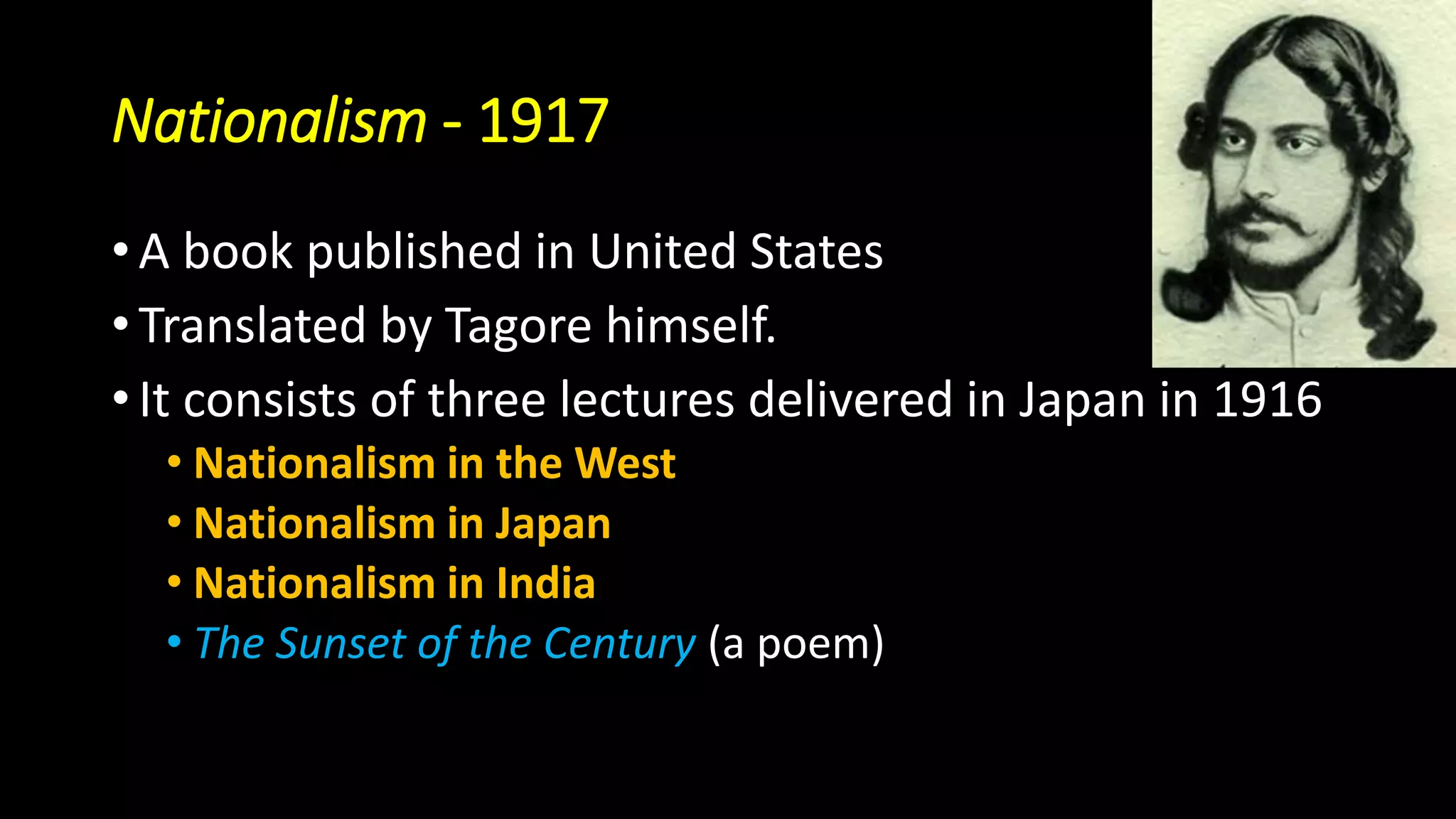 Nationalism - 1917
• A book published in United States
• Translated by Tagore himself.
• It consists of three lectures delivered in Japan in 1916
• Nationalism in the West
• Nationalism in Japan
• Nationalism in India
• The Sunset of the Century (a poem)
 