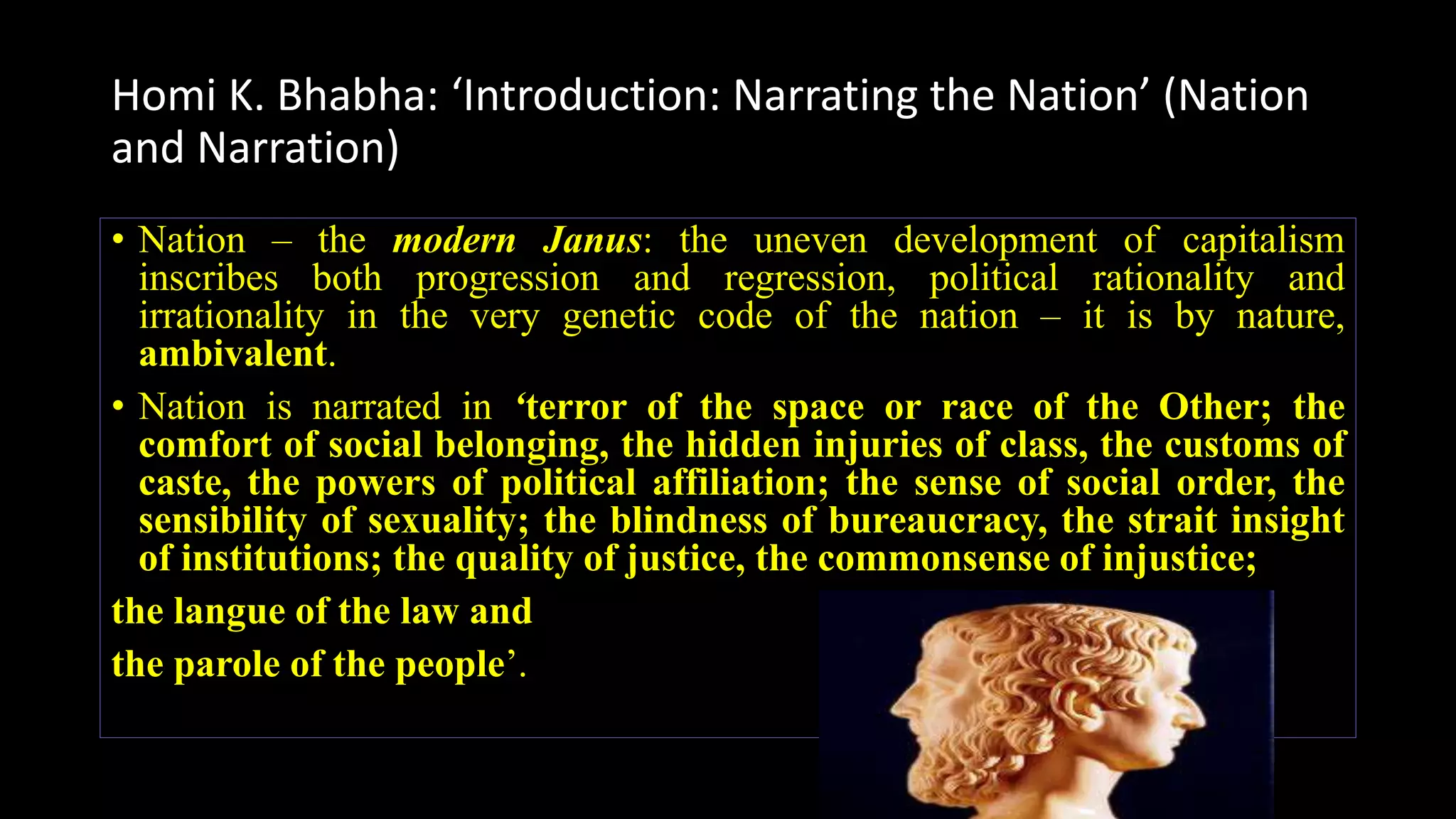 Homi K. Bhabha: ‘Introduction: Narrating the Nation’ (Nation
and Narration)
• Nation – the modern Janus: the uneven development of capitalism
inscribes both progression and regression, political rationality and
irrationality in the very genetic code of the nation – it is by nature,
ambivalent.
• Nation is narrated in ‘terror of the space or race of the Other; the
comfort of social belonging, the hidden injuries of class, the customs of
caste, the powers of political affiliation; the sense of social order, the
sensibility of sexuality; the blindness of bureaucracy, the strait insight
of institutions; the quality of justice, the commonsense of injustice;
the langue of the law and
the parole of the people’.
 