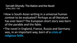 Farrukh Dhondy: The Nation and the Novel
(3 Nov, 2012 – ToI)
•How is South Asian writing in a universal human
context to be evaluated? Perhaps as all literature
has ever been? The European short story was born
of the parable and the fable.
•The novel in England, France, Russia and Germany
was, in an important way, born of a crisis of
religious faith.
 