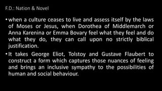 F.D.: Nation & Novel
•when a culture ceases to live and assess itself by the laws
of Moses or Jesus, when Dorothea of Middlemarch or
Anna Karenina or Emma Bovary feel what they feel and do
what they do, they can call upon no strictly biblical
justification.
•It takes George Eliot, Tolstoy and Gustave Flaubert to
construct a form which captures those nuances of feeling
and brings an inclusive sympathy to the possibilities of
human and social behaviour.
 