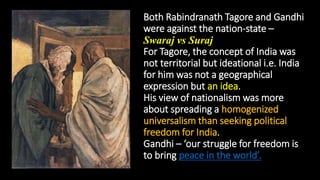 Both Rabindranath Tagore and Gandhi
were against the nation-state –
Swaraj vs Suraj
For Tagore, the concept of India was
not territorial but ideational i.e. India
for him was not a geographical
expression but an idea.
His view of nationalism was more
about spreading a homogenized
universalism than seeking political
freedom for India.
Gandhi – ‘our struggle for freedom is
to bring peace in the world’.
 