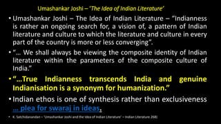 Umashankar Joshi – ‘The Idea of Indian Literature’
• Umashankar Joshi – The Idea of Indian Literature – “Indianness
is rather an ongoing search for, a vision of, a pattern of Indian
literature and culture to which the literature and culture in every
part of the country is more or less converging”.
• “… We shall always be viewing the composite identity of Indian
literature within the parameters of the composite culture of
India.”
•“…True Indianness transcends India and genuine
Indianisation is a synonym for humanization.”
•Indian ethos is one of synthesis rather than exclusiveness
… plea for swaraj in ideas.
• K. Satchidanandan – ‘Umashankar Joshi and the Idea of Indian Literature’ – Indian Literature 268)
 