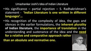 Umashankar Joshi’s Idea of Indian Literature
•His significance – partial rejection – S. Radhakrishnan’s
statement - ‘Indian Literature is one written in different
languages’…
•His recognition of the complexity of idea, the gaps and
silences in the earlier formulations, the inherent plurality
of Indian literature, the importance of translation in the
understanding and sustenance of the idea and the need
for a relative and comparative approach rather
than an absolute and normative one.
 