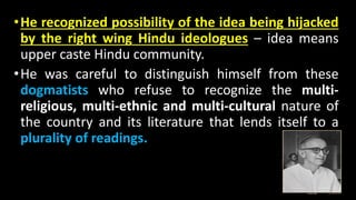•He recognized possibility of the idea being hijacked
by the right wing Hindu ideologues – idea means
upper caste Hindu community.
•He was careful to distinguish himself from these
dogmatists who refuse to recognize the multi-
religious, multi-ethnic and multi-cultural nature of
the country and its literature that lends itself to a
plurality of readings.
 