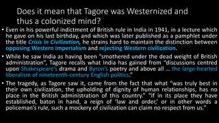 Does it mean that Tagore was Westernized and
thus a colonized mind?
• Even in his powerful indictment of British rule in India in 1941, in a lecture which
he gave on his last birthday, and which was later published as a pamphlet under
the title Crisis in Civilization, he strains hard to maintain the distinction between
opposing Western imperialism and rejecting Western civilization.
• While he saw India as having been “smothered under the dead weight of British
administration”, Tagore recalls what India has gained from “discussions centred
upon Shakespeare’s drama and Byron’s poetry and above all … the large-hearted
liberalism of nineteenth-century English politics.”
• The tragedy, as Tagore saw it, came from the fact that what “was truly best in
their own civilization, the upholding of dignity of human relationships, has no
place in the British administration of this country.” “If in its place they have
established, baton in hand, a reign of ‘law and order,’ or in other words a
policeman’s rule, such a mockery of civilization can claim no respect from us.”
 