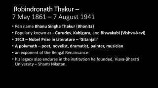 Robindronath Thakur –
7 May 1861 – 7 August 1941
• Pen name Bhanu Singha Thakur (Bhonita)
• Popularly known as - Gurudev, Kabiguru, and Biswakabi (Vishva-kavi)
• 1913 – Nobel Prize in Literature – ‘Gitanjali’
• A polymath – poet, novelist, dramatist, painter, musician
• an exponent of the Bengal Renaissance
• his legacy also endures in the institution he founded, Visva-Bharati
University – Shanti Niketan.
 