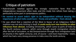 Critique of patriotism
• Rabindranath rebelled against the strongly nationalist form that the
independence movement often took, and this made him refrain from taking a
particularly active part in contemporary politics.
• He wanted to assert India’s right to be independent without denying the
importance of what India could learn – freely and profitably – from abroad.
• He was afraid that a rejection of the West in favour of an indigenous Indian
tradition was not only limiting in itself; it could easily turn into hostility to other
influences from abroad, including Christianity, which came to parts of India by
the fourth century; Judaism, which came through Jewish immigration shortly
after the fall of Jerusalem, as did Zoroastrianism through Parsi immigration later
on (mainly in the eighth century), and, of course – and most importantly – Islam,
which has had a very strong presence in India since the tenth century.
 
