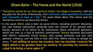 Ghare Baire – The Home and the World (1916)
• “Patriotism cannot be our final spiritual shelter; my refuge is humanity. I will not
buy glass for the price of diamonds, and I will never allow patriotism to triumph
over humanity as long as I live.” His novel Ghare Baire (The Home and the
World) has much to say about this theme.
• In the novel, Nikhil, who is keen on social reform, including women’s liberation,
but cool toward nationalism, gradually loses the esteem of his spirited wife,
Bimala, because of his failure to be enthusiastic about anti-British agitations,
which she sees as a lack of patriotic commitment. Bimala becomes fascinated
with Nikhil’s nationalist friend Sandip, who speaks brilliantly and acts with
patriotic militancy, and she falls in love with him. Nikhil refuses to change his
views: “I am willing to serve my country; but my worship I reserve for
Right which is far greater than my country. To worship my country as
a god is to bring a curse upon it.”
 