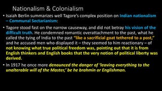 Nationalism & Colonialism
• Isaiah Berlin summarizes well Tagore’s complex position on Indian nationalism
– Communal Sectarianism:
• Tagore stood fast on the narrow causeway, and did not betray his vision of the
difficult truth. He condemned romantic overattachment to the past, what he
called the tying of India to the past “like a sacrificial goat tethered to a post,”
and he accused men who displayed it – they seemed to him reactionary – of
not knowing what true political freedom was, pointing out that it is from
English thinkers and English books that the very notion of political liberty was
derived.
• In 1917 he once more denounced the danger of ‘leaving everything to the
unalterable will of the Master,’ be he brahmin or Englishman.
 