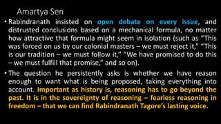 Amartya Sen
• Rabindranath insisted on open debate on every issue, and
distrusted conclusions based on a mechanical formula, no matter
how attractive that formula might seem in isolation (such as “This
was forced on us by our colonial masters – we must reject it,” “This
is our tradition – we must follow it,” “We have promised to do this
– we must fulfill that promise,” and so on).
• The question he persistently asks is whether we have reason
enough to want what is being proposed, taking everything into
account. Important as history is, reasoning has to go beyond the
past. It is in the sovereignty of reasoning – fearless reasoning in
freedom – that we can find Rabindranath Tagore’s lasting voice.
 