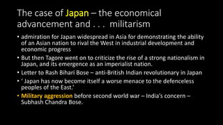 The case of Japan – the economical
advancement and . . . militarism
• admiration for Japan widespread in Asia for demonstrating the ability
of an Asian nation to rival the West in industrial development and
economic progress
• But then Tagore went on to criticize the rise of a strong nationalism in
Japan, and its emergence as an imperialist nation.
• Letter to Rash Bihari Bose – anti-British Indian revolutionary in Japan
• ‘ Japan has now become itself a worse menace to the defenceless
peoples of the East.’
• Military aggression before second world war – India’s concern –
Subhash Chandra Bose.
 