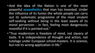 • And the idea of the Nation is one of the most
powerful anaesthetics that man has invented. Under
the influence of its fumes the whole people can carry
out its systematic programme of the most virulent
self-seeking without being in the least aware of its
moral perversion - in fact, feeling most dangerously
resentful if it is pointed out.“
• "True modernism is freedom of mind, not slavery of
taste. It is independence of thought and action, not
tutelage under European school-masters. It is science,
but not its wrong application in life."
 