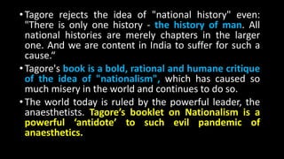 •Tagore rejects the idea of "national history" even:
"There is only one history - the history of man. All
national histories are merely chapters in the larger
one. And we are content in India to suffer for such a
cause.“
•Tagore's book is a bold, rational and humane critique
of the idea of "nationalism", which has caused so
much misery in the world and continues to do so.
•The world today is ruled by the powerful leader, the
anaesthetists. Tagore’s booklet on Nationalism is a
powerful ‘antidote’ to such evil pandemic of
anaesthetics.
 