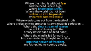 Where the mind is without fear
and the head is held high;
Where knowledge is free;
Where the world has not been
broken up into fragments
by narrow domestic walls;
Where words come out from the depth of truth
Where tireless striving stretches its arms towards perfection …
Where the clear stream of reason
has not lost its way into the
dreary desert sand of dead habit;
Where the mind is led forward . . .
Into ever-widening thought and action
Into that heaven of freedom,
my Father, let my country awake.
 
