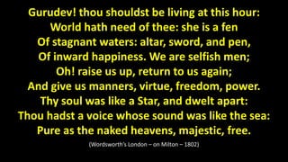 Gurudev! thou shouldst be living at this hour:
World hath need of thee: she is a fen
Of stagnant waters: altar, sword, and pen,
Of inward happiness. We are selfish men;
Oh! raise us up, return to us again;
And give us manners, virtue, freedom, power.
Thy soul was like a Star, and dwelt apart:
Thou hadst a voice whose sound was like the sea:
Pure as the naked heavens, majestic, free.
(Wordsworth’s London – on Milton – 1802)
 