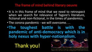 The frame of mind behind literary oeuvre
• It is in this frame of mind that we need to retrospect
when we search for relevance of Tagore’s literature,
fictional and non-fictional, in the times of pandemics.
• The corona pandemic - we will overcome. . .
•The toughest battle is with the
pandemic of anti-democracy which is in
holy nexus with hyper-nationalism.
Thank you!
 