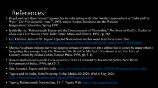References:
• Hegel analysed these “exotic” approaches to India (along with other Western approaches) in “India and the
West,” The New Republic, June 7, 1993, and in “Indian Traditions and the Western
Imagination,” Daedalus, Spring 1997.
• Isaiah Berlin, “Rabindranath Tagore and the Consciousness of Nationality,” The Sense of Reality: Studies in
Ideas and Their History (New York: Farrar, Straus and Giroux, 1997), p. 265.
• Lal, Chaman. India at 70: Togore Rejected Nationalism and his worst fears have come True
https://www.dailyo.in/politics/nationalism-tagore-nation-independence-day-india/story/1/18968.html
• Martha Nussbaum initiates her wide-ranging critique of patriotism (in a debate that is joined by many others)
by quoting this passage from The Home and the World (in Martha C. Nussbaum et al., For Love of
Country, edited by Joshua Cohen, Beacon Press, 1996, pp. 3-4).
• Romain Rolland and Gandhi Correspondence, with a Foreword by Jawaharlal Nehru (New Delhi:
Government of India, 1976), pp.12-13.
• Sen, Amartya. Tagore and His India. https://www.nybooks.com/articles/1997/06/26/tagore-and-his-india/
• Tagore and his India. NobelPrize.org. Nobel Media AB 2020. Wed. 6 May 2020.
https://www.nobelprize.org/prizes/literature/1913/tagore/article/
• Tagore, Rabindranath. Nationalims. 1917. Tagore Web. https://www.tagoreweb.in/
 