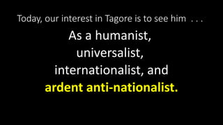 Today, our interest in Tagore is to see him . . .
As a humanist,
universalist,
internationalist, and
ardent anti-nationalist.
 