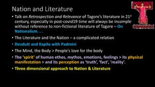 Nation and Literature
• Talk on Retrospection and Relevance of Tagore’s literature in 21st
century, especially in post-covid19 time will always be incomplete
without reference to non-fictional literature of Tagore – On
Nationalism. . .
• The Literature and the Nation – a complicated relation
• Devdutt and Kapila with Padmini
• The Mind, the Body > People’s love for the body
• The ‘spirit’ of human ethos, mythos, emotions, feelings > its physical
manifestation > and its perception as ‘truth’, ‘fact’, ‘reality’.
• Three dimensional approach to Nation & Literature
 