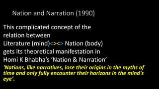 Nation and Narration (1990)
This complicated concept of the
relation between
Literature (mind)<><> Nation (body)
gets its theoretical manifestation in
Homi K Bhabha’s ‘Nation & Narration’
'Nations, like narratives, lose their origins in the myths of
time and only fully encounter their horizons in the mind's
eye'.
 