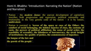 Homi K. Bhabha: ‘Introduction: Narrating the Nation’ (Nation
and Narration)
• Nation – the modern Janus: the uneven development of capitalism
inscribes both progression and regression, political rationality and
irrationality in the very genetic code of the nation – it is by nature,
ambivalent.
• Nation is narrated in ‘terror of the space or race of the Other; the
comfort of social belonging, the hidden injuries of class, the customs of
caste, the powers of political affiliation; the sense of social order, the
sensibility of sexuality; the blindness of bureaucracy, the strait insight
of institutions; the quality of justice, the commonsense of injustice;
the langue of the law and
the parole of the people’.
 