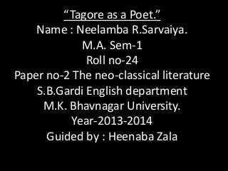 “Tagore as a Poet.”
Name : Neelamba R.Sarvaiya.
M.A. Sem-1
Roll no-24
Paper no-2 The neo-classical literature
S.B.Gardi English department
M.K. Bhavnagar University.
Year-2013-2014
Guided by : Heenaba Zala

 