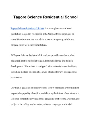 Tagore Science Residential School
Tagore Science Residential School is a prestigious educational
institution located in Kuchaman City. With a strong emphasis on
scientific education, the school aims to nurture young minds and
prepare them for a successful future.
At Tagore Science Residential School, we provide a well-rounded
education that focuses on both academic excellence and holistic
development. The school is equipped with state-of-the-art facilities,
including modern science labs, a well-stocked library, and spacious
classrooms.
Our highly qualified and experienced faculty members are committed
to providing quality education and shaping the future of our students.
We offer comprehensive academic programs that cover a wide range of
subjects, including mathematics, science, language, and social
 