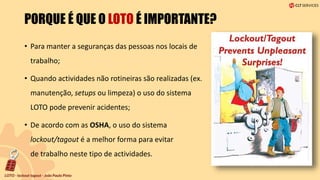 PORQUE É QUE O LOTO É IMPORTANTE?
• Para manter a seguranças das pessoas nos locais de
trabalho;
• Quando actividades não rotineiras são realizadas (ex.
manutenção, setups ou limpeza) o uso do sistema
LOTO pode prevenir acidentes;
• De acordo com as OSHA, o uso do sistema
lockout/tagout é a melhor forma para evitar
de trabalho neste tipo de actividades.
 