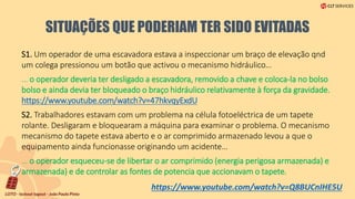 SITUAÇÕES QUE PODERIAM TER SIDO EVITADAS
S1. Um operador de uma escavadora estava a inspeccionar um braço de elevação qnd
um colega pressionou um botão que activou o mecanismo hidráulico…
… o operador deveria ter desligado a escavadora, removido a chave e coloca-la no bolso
bolso e ainda devia ter bloqueado o braço hidráulico relativamente à força da gravidade.
https://www.youtube.com/watch?v=47hkvqyExdU
S2. Trabalhadores estavam com um problema na célula fotoeléctrica de um tapete
rolante. Desligaram e bloquearam a máquina para examinar o problema. O mecanismo
mecanismo do tapete estava aberto e o ar comprimido armazenado levou a que o
equipamento ainda funcionasse originando um acidente…
… o operador esqueceu-se de libertar o ar comprimido (energia perigosa armazenada) e
armazenada) e de controlar as fontes de potencia que accionavam o tapete.
https://www.youtube.com/watch?v=Q8BUCnIHE5U
 