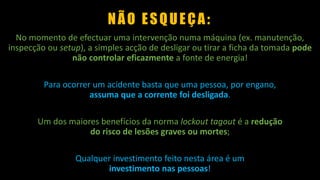 NÃO ESQUEÇA:
No momento de efectuar uma intervenção numa máquina (ex. manutenção,
inspecção ou setup), a simples acção de desligar ou tirar a ficha da tomada pode
não controlar eficazmente a fonte de energia!
Para ocorrer um acidente basta que uma pessoa, por engano,
assuma que a corrente foi desligada.
Um dos maiores benefícios da norma lockout tagout é a redução
do risco de lesões graves ou mortes;
Qualquer investimento feito nesta área é um
investimento nas pessoas!
 