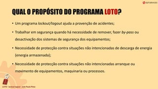 QUAL O PROPÓSITO DO PROGRAMA LOTO?
• Um programa lockout/tagout ajuda a provenção de acidentes;
• Trabalhar em segurança quando há necessidade de remover, fazer by-pass ou
desactivação dos sistemas de segurança dos equipamentos;
• Necessidade de protecção contra situações não intencionadas de descarga de energia
(energia armazenada);
• Necessidade de protecção contra situações não intencionadas arranque ou
movimento de equipamentos, maquinaria ou processos.
 