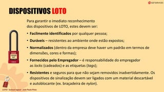 DISPOSITIVOS LOTO
Para garantir o imediato reconhecimento
dos dispositivos de LOTO, estes devem ser:
• Facilmente identificados por qualquer pessoa;
• Duráveis – resistentes ao ambiente onde estão expostos;
• Normalizados (dentro da empresa deve haver um padrão em termos de
dimensões, cores e formas);
• Fornecidos pelo Empregador – é responsabilidade do empregador
as locks (cadeados) e as etiquetas (tags);
• Resistentes e seguros para que não sejam removidos inadvertidamente. Os
dispositivos de sinalização devem ser ligados com um material descartável
e autoblocante (ex. braçadeira de nylon).
 
