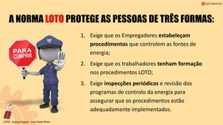 A NORMA LOTO PROTEGE AS PESSOAS DE TRÊS FORMAS:
1. Exige que os Empregadores estabeleçam
procedimentos que controlem as fontes de
energia;
2. Exige que os trabalhadores tenham formação
nos procedimentos LOTO;
3. Exige inspecções periódicas e revisão dos
programas de controlo da energia para
assegurar que os procedimentos estão
adequadamente implementados.
 