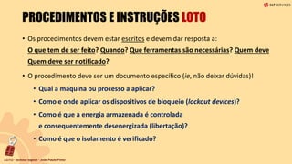 PROCEDIMENTOS E INSTRUÇÕES LOTO
• Os procedimentos devem estar escritos e devem dar resposta a:
O que tem de ser feito? Quando? Que ferramentas são necessárias? Quem deve
Quem deve ser notificado?
• O procedimento deve ser um documento específico (ie, não deixar dúvidas)!
• Qual a máquina ou processo a aplicar?
• Como e onde aplicar os dispositivos de bloqueio (lockout devices)?
• Como é que a energia armazenada é controlada
e consequentemente desenergizada (libertação)?
• Como é que o isolamento é verificado?
 