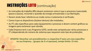 INSTRUÇÕES LOTO (continuação)
• As instruções de trabalho (ITs) devem esclarecer como é que o processo é executado
(passo-a-passo), incluindo a questão da energia armazenada e sua libertação;
• Devem ainda fazer referência ao modo como o isolamento é verificado;
• Como é que os dispositivos (lockout devices) são instalados;
• As IT’s são específicas para cada equipamento e processo e devem contem gráficos ou
imagens para esclarecer quer dúvida;
• Cada Empresa terá o seu Programa LOTO, sendo este composto por vários processos e
IT’s (dependendo do número de sistemas que requerem este tipo de protecção).
DESAFIO: Desenhar um procedimento e a respectiva IT para um caso específico
na sua Empresa… (grupos de 3 a 4 pessoas), tempo limite: 15 min.
 