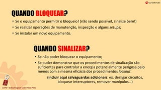 QUANDO BLOQUEAR?
• Se o equipamento permitir o bloqueio! (não sendo possível, sinalize bem!)
• Se realizar operações de manutenção, inspecção e alguns setups;
• Se instalar um novo equipamento.
QUANDO SINALIZAR?
• Se não poder bloquear o equipamento;
• Se puder demonstrar que os procedimentos de sinalização são
suficientes para controlar a energia potencialmente perigosa pelo
menos com a mesma eficácia dos procedimentos lockout.
(incluir aqui salvaguardas adicionais: ex. desligar circuitos,
bloquear interruptores, remover manípulos…)
 