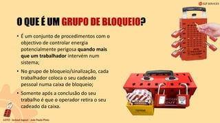 O QUE É UM GRUPO DE BLOQUEIO?
• É um conjunto de procedimentos com o
objectivo de controlar energia
potencialmente perigosa quando mais
que um trabalhador intervém num
sistema;
• No grupo de bloqueio/sinalização, cada
trabalhador coloca o seu cadeado
pessoal numa caixa de bloqueio;
• Somente após a conclusão do seu
trabalho é que o operador retira o seu
cadeado da caixa.
 