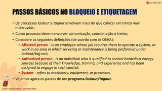 PASSOS BÁSICOS NO BLOQUEIO E ETIQUETAGEM
• Os processos lockout e tagout envolvem mais do que colocar um trinco num
interruptor;
• Como processo devem envolver comunicação, coordenação e treino;
• Considere as seguintes definições (de acordo com as OSHA):
• Affected person - is an employee whose job requires them to operate a system, or
work in an area in which servicing or maintenance is being performed under
lockout/tag out;
• Authorized person - is an individual who is qualified to control hazardous energy
sources because of their knowledge, training, and experience and has been
assigned to engage in such control;
• System - refers to machinery, equipment, or processes.
• Vejamos agora os passos de um programa lockout/tagout:
 