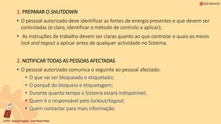 1. PREPARAR O SHUTDOWN
• O pessoal autorizado deve identificar as fontes de energia presentes e que devem ser
controladas (e claro, identificar o método de controlo a aplicar);
• As instruções de trabalho devem ser claras quanto ao que controlar e quais os meios
lock and tagout a aplicar antes de qualquer actividade no Sistema.
2. NOTIFICAR TODAS AS PESSOAS AFECTADAS
• O pessoal autorizado comunica o seguinte ao pessoal afectado:
• O que vai ser bloqueado e etiquetado;
• O porquê do bloqueio e etiquetagem;
• Durante quanto tempo o Sistema estará indisponível;
• Quem é o responsável pelo lockout/tagout;
• Quem contactar para mais informação.
 