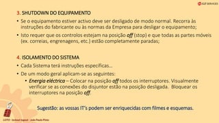 3. SHUTDOWN DO EQUIPAMENTO
• Se o equipamento estiver activo deve ser desligado de modo normal. Recorra às
instruções do fabricante ou às normas da Empresa para desligar o equipamento;
• Isto requer que os controlos estejam na posição off (stop) e que todas as partes móveis
(ex. correias, engrenagens, etc.) estão completamente paradas;
4. ISOLAMENTO DO SISTEMA
• Cada Sistema terá instruções específicas…
• De um modo geral aplicam-se as seguintes:
• Energia eléctrica – Colocar na posição off todos os interruptores. Visualmente
verificar se as conexões do disjuntor estão na posição desligada. Bloquear os
interruptores na posição off.
Sugestão: as vossas IT’s podem ser enriquecidas com filmes e esquemas.
 