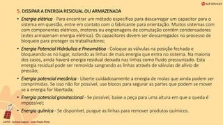 5. DISSIPAR A ENERGIA RESIDUAL OU ARMAZENADA
• Energia elétrica - Para encontrar um método específico para descarregar um capacitor para o
sistema em questão, entre em contato com o fabricante para orientação. Muitos sistemas com
com componentes elétricos, motores ou engrenagens de comutação contêm condensadores
(estes armazenam energia elétrica). Os capacitores devem ser descarregados no processo de
bloqueio para proteger os trabalhadores;
• Energia Potencial Hidráulica e Pneumática - Coloque as válvulas na posição fechada e
bloqueando-as no lugar, isolando as linhas de mais energia que entra no sistema. Na maioria
dos casos, ainda haverá energia residual deixada nas linhas como fluido pressurizado. Esta
energia residual pode ser removida sangrando as linhas através de válvulas de alívio de
pressão;
• Energia potencial mecânica - Liberte cuidadosamente a energia de molas que ainda podem ser
comprimidas. Se isso não for possível, use blocos para segurar as partes que podem se mover
se a energia for libertada;
• Energia potencial gravitacional - Se possível, baixe a peça para uma altura em que a queda é
impossível;
• Energia química - Se disponível, purgue as linhas para remover produtos químicos.
 