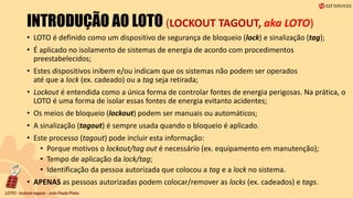 INTRODUÇÃO AO LOTO (LOCKOUT TAGOUT, aka LOTO)
• LOTO é definido como um dispositivo de segurança de bloqueio (lock) e sinalização (tag);
• É aplicado no isolamento de sistemas de energia de acordo com procedimentos
preestabelecidos;
• Estes dispositivos inibem e/ou indicam que os sistemas não podem ser operados
até que a lock (ex. cadeado) ou a tag seja retirada;
• Lockout é entendida como a única forma de controlar fontes de energia perigosas. Na prática, o
LOTO é uma forma de isolar essas fontes de energia evitanto acidentes;
• Os meios de bloqueio (lockout) podem ser manuais ou automáticos;
• A sinalização (tagout) é sempre usada quando o bloqueio é aplicado.
• Este processo (tagout) pode incluir esta informação:
• Porque motivos o lockout/tag out é necessário (ex. equipamento em manutenção);
• Tempo de aplicação da lock/tag;
• Identificação da pessoa autorizada que colocou a tag e a lock no sistema.
• APENAS as pessoas autorizadas podem colocar/remover as locks (ex. cadeados) e tags.
 