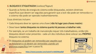 6. BLOQUEIO E ETIQUETAGEM (Lockout/Tagout)
• Quando as fontes de energia do sistema estão bloqueadas, existem diretrizes
específicas que devem ser seguidas para garantir que a lock não pode ser removida e o
o sistema não pode ser operado inadvertidamente.
Essas diretrizes incluem:
• Cada bloqueio deve ter apenas uma chave (não há lugar para chaves mestre):
• Deve haver tantos bloqueios no sistema quanto há pessoas a trabalhar nele;
• Por exemplo, se um trabalho de manutenção requer três trabalhadores, então três
bloqueios devem estar presentes - cada um dos indivíduos deve colocar seu PRÓPRIO
bloqueio no sistema;
• Os bloqueios só podem ser removidos por aqueles que
os instalaram e só devem ser removidos usando um
processo específico (ver o passo 9).
https://www.youtube.com/watch?v=kk6OWeplbj8
 