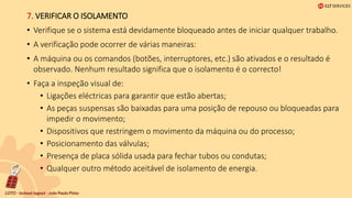 7. VERIFICAR O ISOLAMENTO
• Verifique se o sistema está devidamente bloqueado antes de iniciar qualquer trabalho.
• A verificação pode ocorrer de várias maneiras:
• A máquina ou os comandos (botões, interruptores, etc.) são ativados e o resultado é
observado. Nenhum resultado significa que o isolamento é o correcto!
• Faça a inspeção visual de:
• Ligações eléctricas para garantir que estão abertas;
• As peças suspensas são baixadas para uma posição de repouso ou bloqueadas para
impedir o movimento;
• Dispositivos que restringem o movimento da máquina ou do processo;
• Posicionamento das válvulas;
• Presença de placa sólida usada para fechar tubos ou condutas;
• Qualquer outro método aceitável de isolamento de energia.
 