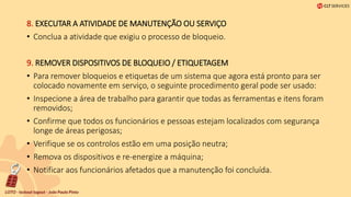 8. EXECUTAR A ATIVIDADE DE MANUTENÇÃO OU SERVIÇO
• Conclua a atividade que exigiu o processo de bloqueio.
9. REMOVER DISPOSITIVOS DE BLOQUEIO / ETIQUETAGEM
• Para remover bloqueios e etiquetas de um sistema que agora está pronto para ser
colocado novamente em serviço, o seguinte procedimento geral pode ser usado:
• Inspecione a área de trabalho para garantir que todas as ferramentas e itens foram
removidos;
• Confirme que todos os funcionários e pessoas estejam localizados com segurança
longe de áreas perigosas;
• Verifique se os controlos estão em uma posição neutra;
• Remova os dispositivos e re-energize a máquina;
• Notificar aos funcionários afetados que a manutenção foi concluída.
 
