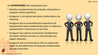 Os SUPERVISORES são responsáveis ​​por:
• Distribuir equipamentos de proteção, dispositivos e
qualquer outros aparelhos;
• Assegurar o uso apropriado pelos colaboradores da
Empresa;
• Assegurar que os procedimentos específicos do
equipamento sejam estabelecidos para as máquinas,
equipamentos e processos na sua área.
• Assegurar que apenas funcionários devidamente
treinados realizem serviços ou manutenção que
exigem bloqueio;
• Assegurar que os funcionários sob sua supervisão
sigam os procedimentos de bloqueio estabelecidos
quando necessário.
 