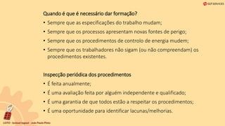 Quando é que é necessário dar formação?
• Sempre que as especificações do trabalho mudam;
• Sempre que os processos apresentam novas fontes de perigo;
• Sempre que os procedimentos de controlo de energia mudem;
• Sempre que os trabalhadores não sigam (ou não compreendam) os
procedimentos existentes.
Inspecção periódica dos procedimentos
• É feita anualmente;
• É uma avaliação feita por alguém independente e qualificado;
• É uma garantia de que todos estão a respeitar os procedimentos;
• É uma oportunidade para identificar lacunas/melhorias.
 