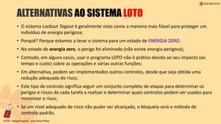 ALTERNATIVAS AO SISTEMA LOTO
• O sistema Lockout Tagout é geralmente visto como a maneira mais fiável para proteger um
indivíduo de energia perigosa;
• Porquê? Porque estamos a levar o sistema para um estado de ENERGIA ZERO.
• No estado de energia zero, o perigo foi eliminado (não existe energia perigosa);
• Contudo, em alguns casos, usar o programa LOTO não é prático devido ao seu impacto (ex.
tempo e custo) sobre as operações e várias outras funções;
• Em alternativa, podem ser implementados outros controlos, desde que seja obtida uma
redução adequada do risco;
• Este tipo de controlo significa seguir um conjunto completo de etapas para determinar os
perigos e riscos de cada tarefa a realizar e determinar quais controlos podem ser usados para
minimizar o risco;
• Se um nível adequado de risco não puder ser alcançado, o bloqueio será o método de
controlo padrão.
 